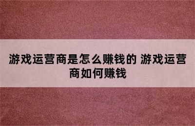 游戏运营商是怎么赚钱的 游戏运营商如何赚钱